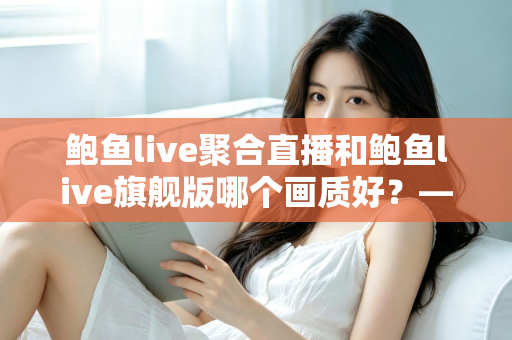 鲍鱼live聚合直播和鲍鱼live旗舰版哪个画质好？——两大版本画质深度对比与选购全攻略