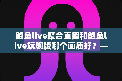 鲍鱼live聚合直播和鲍鱼live旗舰版哪个画质好？——两大版本画质深度对比与选购全攻略
