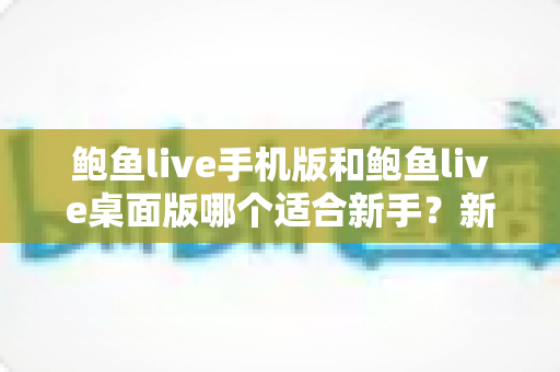 鲍鱼live手机版和鲍鱼live桌面版哪个适合新手？新手入门全攻略与实用选择指南