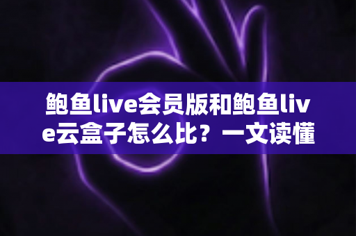 鲍鱼live会员版和鲍鱼live云盒子怎么比？一文读懂区别、体验、费用与选择建议