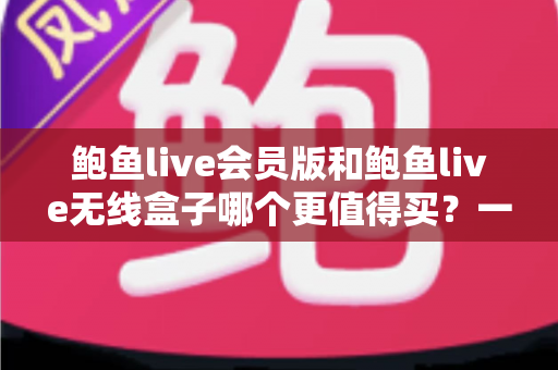 鲍鱼live会员版和鲍鱼live无线盒子哪个更值得买？一篇看懂的全面对比指南