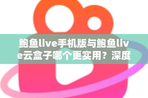 鲍鱼live手机版与鲍鱼live云盒子哪个更实用？深度对比评测与实用选择指南