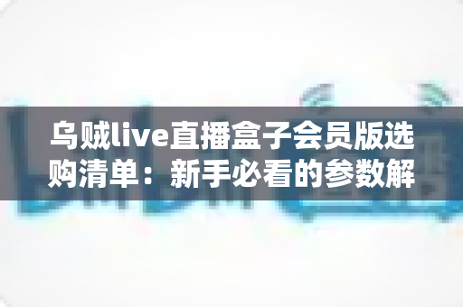 乌贼live直播盒子会员版选购清单：新手必看的参数解析、权益核对与避坑指南
