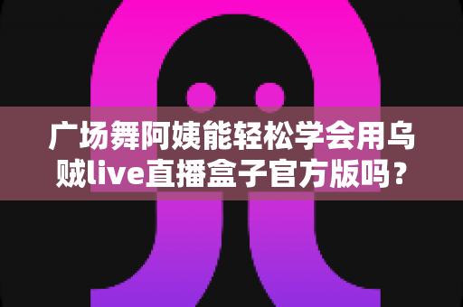 广场舞阿姨能轻松学会用乌贼live直播盒子官方版吗？零基础也能上手的直播新体验全解析