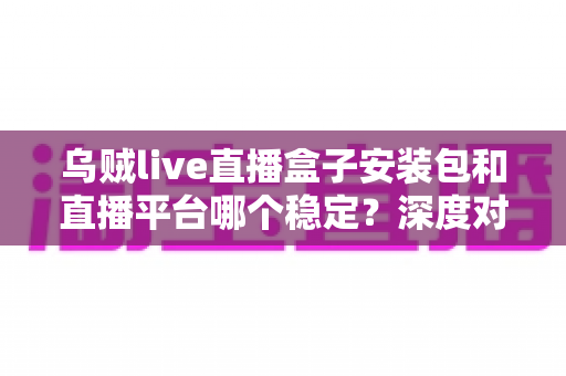 乌贼live直播盒子安装包和直播平台哪个稳定?深度对比分析与避坑指南 乌贼live直播盒子安装包和直播平台哪个稳定?深度对比分析与避坑指南