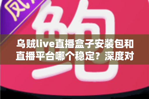 乌贼live直播盒子安装包和直播平台哪个稳定?深度对比分析与避坑指南 乌贼live直播盒子安装包和直播平台哪个稳定?深度对比分析与避坑指南