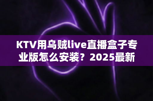 KTV用乌贼live直播盒子专业版怎么安装？2025最新全流程安装教程与实用调试指南