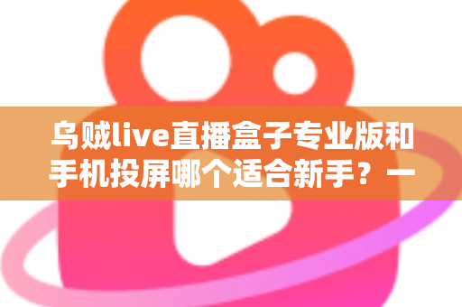 乌贼live直播盒子专业版和手机投屏哪个适合新手？一文看懂两大直播方案的真实差异
