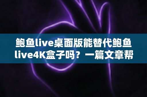 鲍鱼live桌面版能替代鲍鱼live4K盒子吗？一篇文章帮你彻底搞懂两者的真实差异