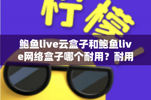 鲍鱼live云盒子和鲍鱼live网络盒子哪个耐用？耐用性全面对比与实用选购指南
