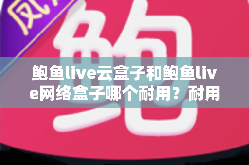 鲍鱼live云盒子和鲍鱼live网络盒子哪个耐用？耐用性全面对比与实用选购指南