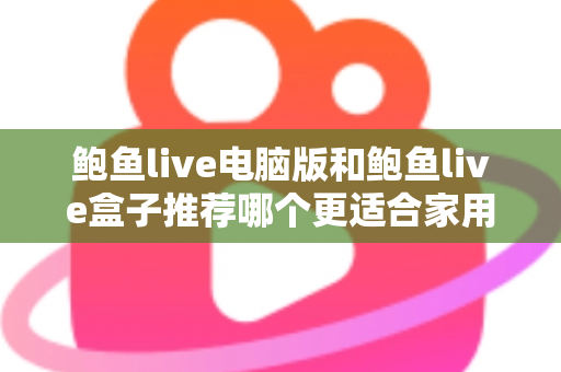 鲍鱼live电脑版和鲍鱼live盒子推荐哪个更适合家用?深度对比与选购全攻略 鲍鱼live电脑版和鲍鱼live盒子推荐哪个更适合家用?深度对比与选购全攻略