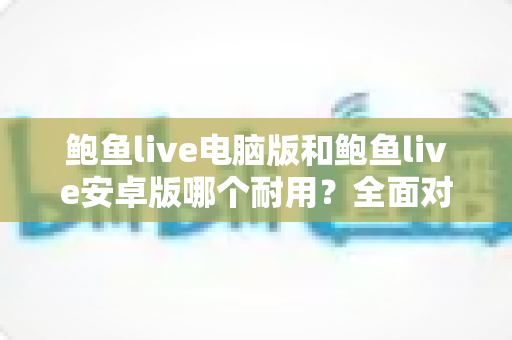 鲍鱼live电脑版和鲍鱼live安卓版哪个耐用？全面对比分析与实用选购指南