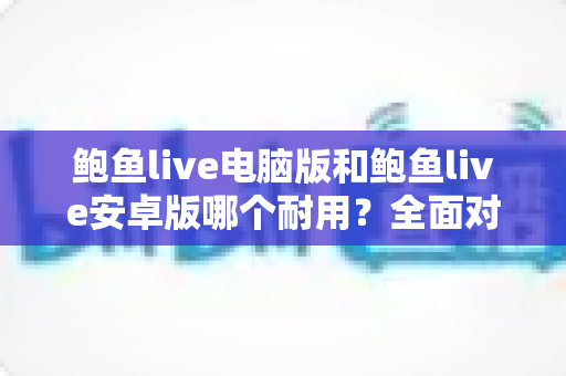 鲍鱼live电脑版和鲍鱼live安卓版哪个耐用？全面对比分析与实用选购指南
