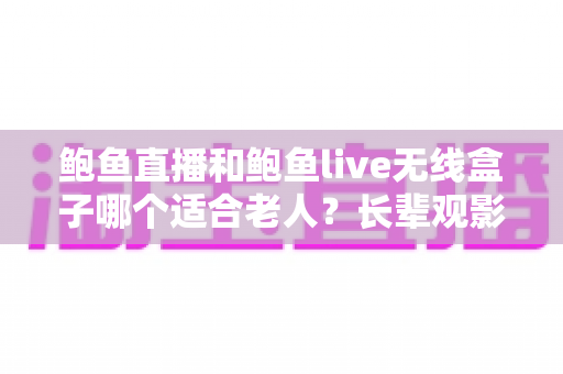 鲍鱼直播和鲍鱼live无线盒子哪个适合老人？长辈观影设备选购全攻略