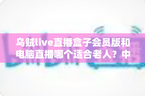 乌贼live直播盒子会员版和电脑直播哪个适合老人？中老年观看直播设备的全面对比与选购指南