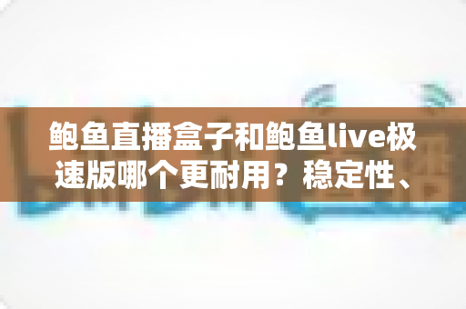 鲍鱼直播盒子和鲍鱼live极速版哪个更耐用?稳定性、维护周期与使用体验的全方位深度对比解析 鲍鱼直播盒子和鲍鱼live极速版哪个更耐用?稳定性、维护周期与使用体验的全方位深度对比解析
