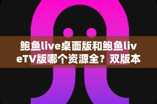 鲍鱼live桌面版和鲍鱼liveTV版哪个资源全？双版本资源深度对比解析，帮你选对观影终端