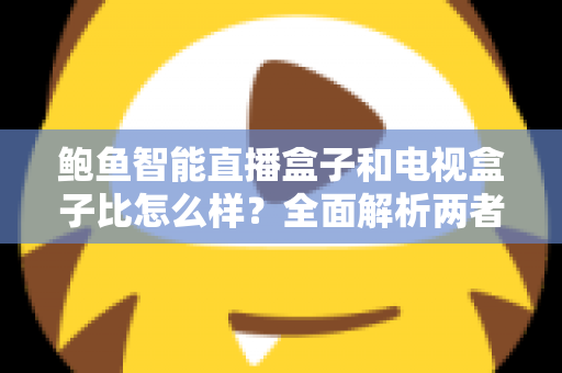 鲍鱼智能直播盒子和电视盒子比怎么样？全面解析两者差异，帮你选对不选贵
