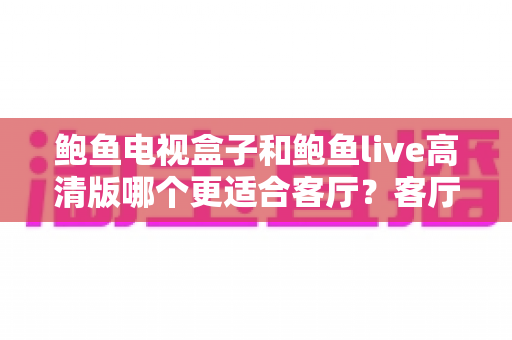 鲍鱼电视盒子和鲍鱼live高清版哪个更适合客厅？客厅大屏影音选购深度对比指南