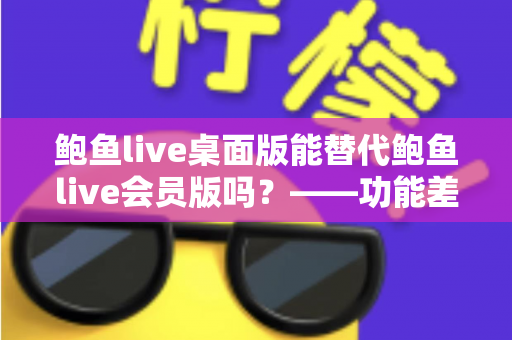 鲍鱼live桌面版能替代鲍鱼live会员版吗?——功能差异全解析与选购避坑指南 鲍鱼live桌面版能替代鲍鱼live会员版吗?——功能差异全解析与选购避坑指南