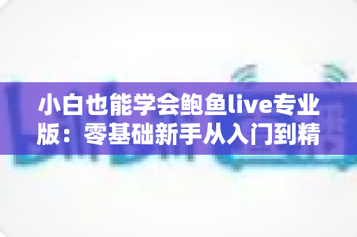 小白也能学会鲍鱼live专业版：零基础新手从入门到精通的直播实战全攻略