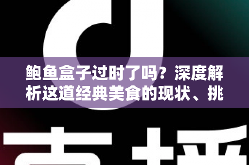 鲍鱼盒子过时了吗?深度解析这道经典美食的现状、挑战与重生之路 鲍鱼盒子过时了吗?深度解析这道经典美食的现状、挑战与重生之路
