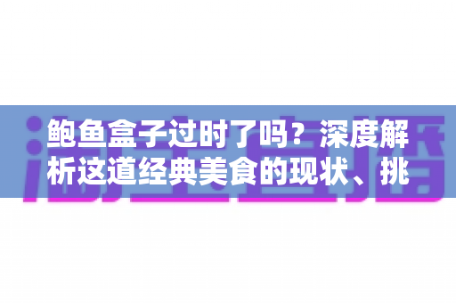 鲍鱼盒子过时了吗?深度解析这道经典美食的现状、挑战与重生之路 鲍鱼盒子过时了吗?深度解析这道经典美食的现状、挑战与重生之路