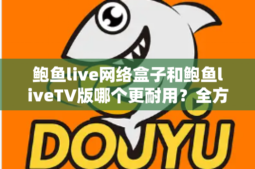 鲍鱼live网络盒子和鲍鱼liveTV版哪个更耐用？全方位寿命对比与实用选购指南