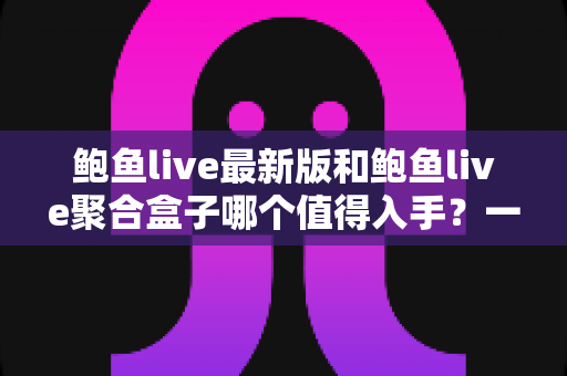 鲍鱼live最新版和鲍鱼live聚合盒子哪个值得入手？一篇看懂两者差异与选购建议