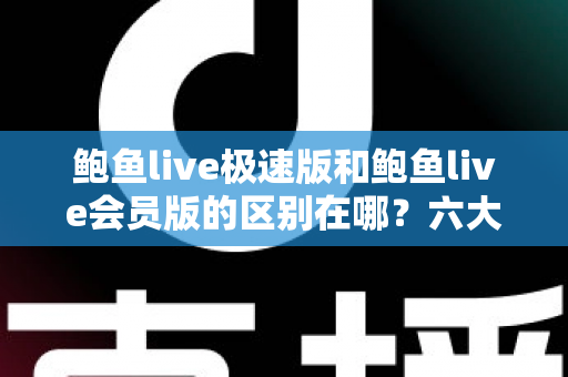 鲍鱼live极速版和鲍鱼live会员版的区别在哪？六大核心差异全面解析，看完再选不踩坑