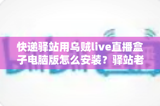 快递驿站用乌贼live直播盒子电脑版怎么安装?驿站老板必看的完整安装教程与运营指南 快递驿站用乌贼live直播盒子电脑版怎么安装?驿站老板必看的完整安装教程与运营指南