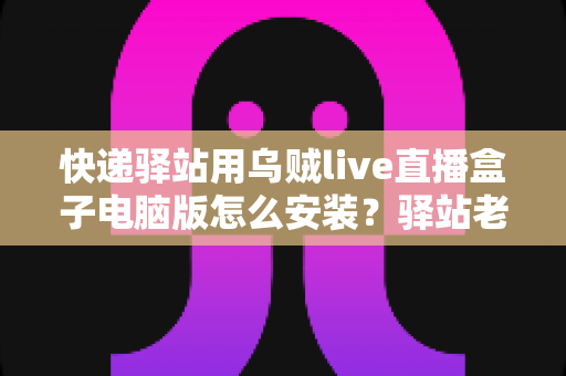 快递驿站用乌贼live直播盒子电脑版怎么安装?驿站老板必看的完整安装教程与运营指南 快递驿站用乌贼live直播盒子电脑版怎么安装?驿站老板必看的完整安装教程与运营指南