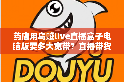 药店用乌贼live直播盒子电脑版要多大宽带？直播带货网络配置全攻略