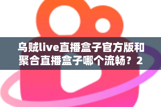 乌贼live直播盒子官方版和聚合直播盒子哪个流畅？2024最新深度对比测评与流畅观看全攻略