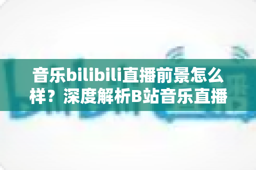 音乐bilibili直播前景怎么样？深度解析B站音乐直播的未来机遇与发展空间