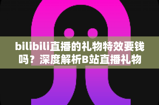 bilibili直播的礼物特效要钱吗？深度解析B站直播礼物付费机制与免费特效获取全攻略