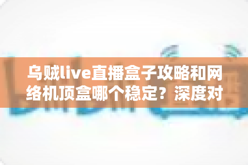 乌贼live直播盒子攻略和网络机顶盒哪个稳定？深度对比解析助你找到最佳观影方案