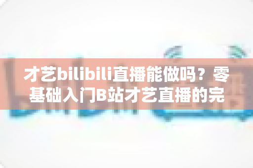 才艺bilibili直播能做吗？零基础入门B站才艺直播的完整攻略与变现指南
