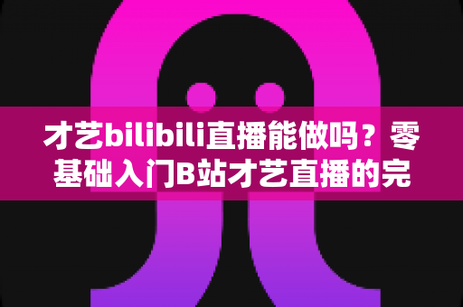 才艺bilibili直播能做吗？零基础入门B站才艺直播的完整攻略与变现指南