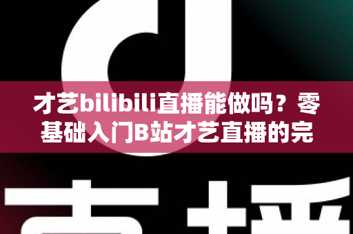 才艺bilibili直播能做吗？零基础入门B站才艺直播的完整攻略与变现指南