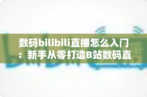 数码bilibili直播怎么入门:新手从零打造B站数码直播间的完整实战指南 数码bilibili直播怎么入门:新手从零打造B站数码直播间的完整实战指南