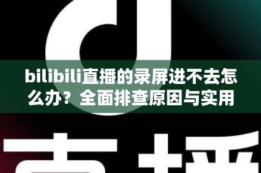 bilibili直播的录屏进不去怎么办？全面排查原因与实用解决指南