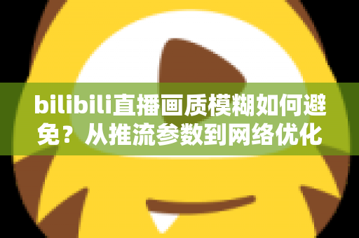 bilibili直播画质模糊如何避免?从推流参数到网络优化的全流程高清直播指南 bilibili直播画质模糊如何避免?从推流参数到网络优化的全流程高清直播指南