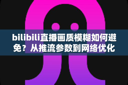 bilibili直播画质模糊如何避免？从推流参数到网络优化的全流程高清直播指南