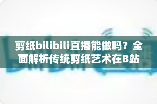 剪纸bilibili直播能做吗？全面解析传统剪纸艺术在B站直播的可行性、玩法与变现全攻略