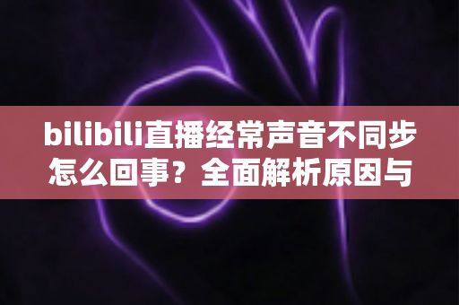 bilibili直播经常声音不同步怎么回事？全面解析原因与实用解决方案大全