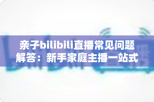 亲子bilibili直播常见问题解答:新手家庭主播一站式入门指南,助您轻松开启温馨直播之旅 亲子bilibili直播常见问题解答:新手家庭主播一站式入门指南,助您轻松开启温馨直播之旅