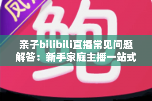 亲子bilibili直播常见问题解答:新手家庭主播一站式入门指南,助您轻松开启温馨直播之旅 亲子bilibili直播常见问题解答:新手家庭主播一站式入门指南,助您轻松开启温馨直播之旅