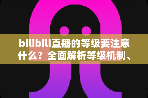 bilibili直播的等级要注意什么？全面解析等级机制、升级技巧与避坑指南